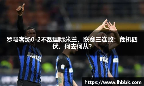 罗马客场0-2不敌国际米兰，联赛三连败：危机四伏，何去何从？